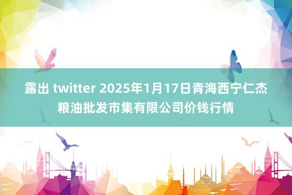 露出 twitter 2025年1月17日青海西宁仁杰粮油批发市集有限公司价钱行情