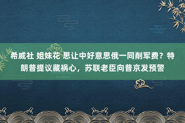 希威社 姐妹花 思让中好意思俄一同削军费？特朗普提议藏祸心，苏联老臣向普京发预警