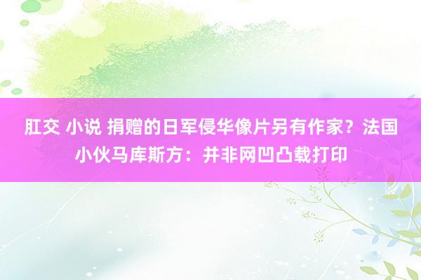 肛交 小说 捐赠的日军侵华像片另有作家？法国小伙马库斯方：并非网凹凸载打印