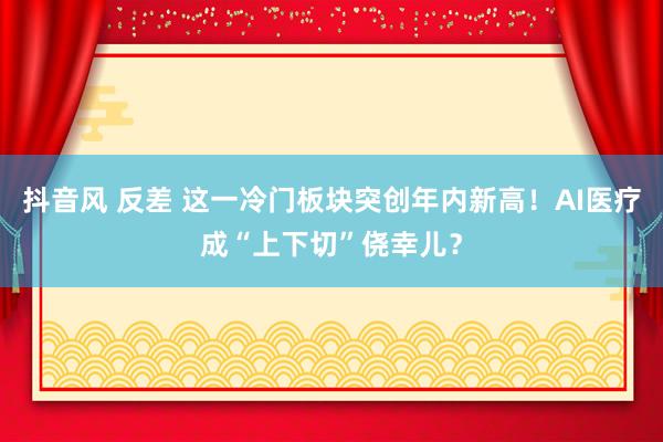 抖音风 反差 这一冷门板块突创年内新高！AI医疗成“上下切”侥幸儿？