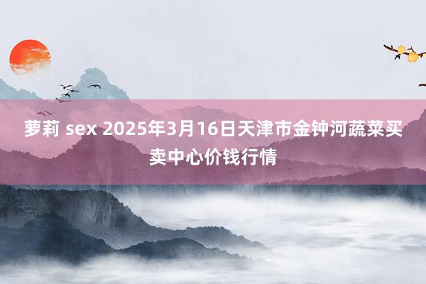 萝莉 sex 2025年3月16日天津市金钟河蔬菜买卖中心价钱行情